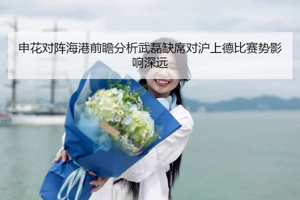 申花对阵海港前瞻分析武磊缺席对沪上德比赛势影响深远