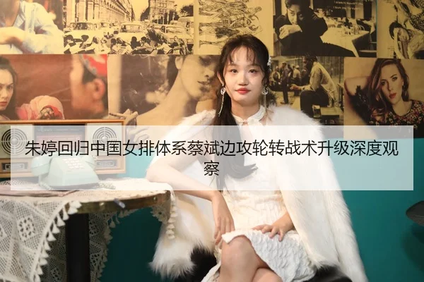 朱婷回归中国女排体系蔡斌边攻轮转战术升级深度观察