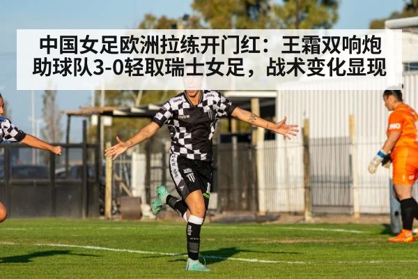 中国女足欧洲拉练开门红:王霜双响炮助球队3-0轻取瑞士女足,战术变化显现