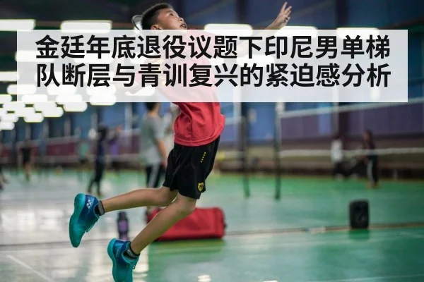 金廷年底退役议题下印尼男单梯队断层与青训复兴的紧迫感分析