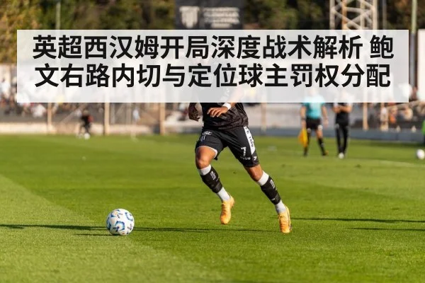 英超西汉姆开局深度战术解析 鲍文右路内切与定位球主罚权分配